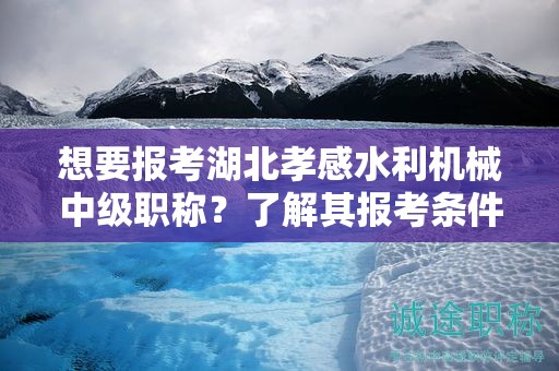 想要报考湖北孝感水利机械中级职称？了解其报考条件和要求