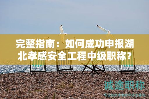 完整指南：如何成功申报湖北孝感安全工程中级职称？