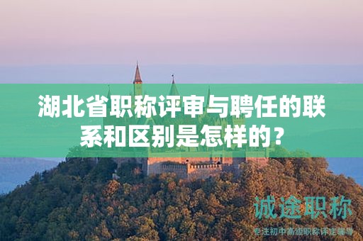 湖北省职称评审与聘任的联系和区别是怎样的？