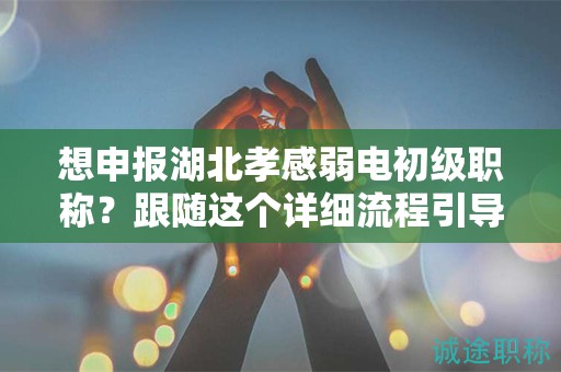 想申报湖北孝感弱电初级职称？跟随这个详细流程引导