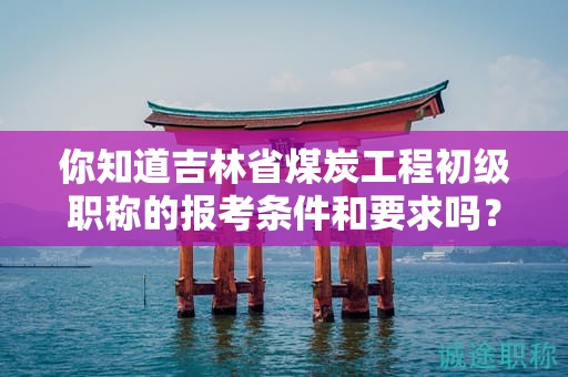 你知道吉林省煤炭工程初级职称的报考条件和要求吗？