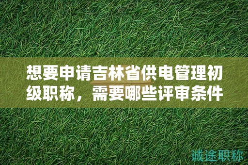 想要申请吉林省供电管理初级职称，需要哪些评审条件和材料？