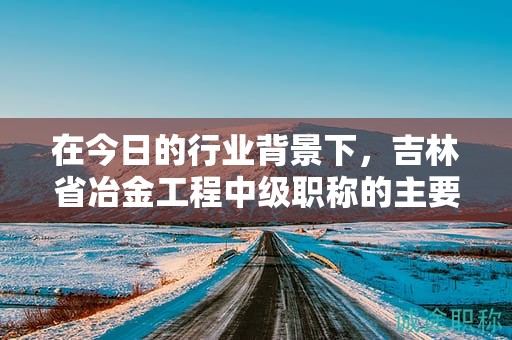 在今日的行业背景下，吉林省冶金工程中级职称的主要用途是什么？
