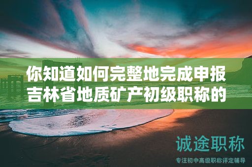 你知道如何完整地完成申报吉林省地质矿产初级职称的全部流程吗？