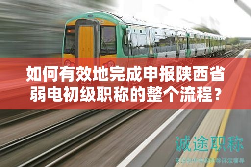 如何有效地完成申报陕西省弱电初级职称的整个流程？
