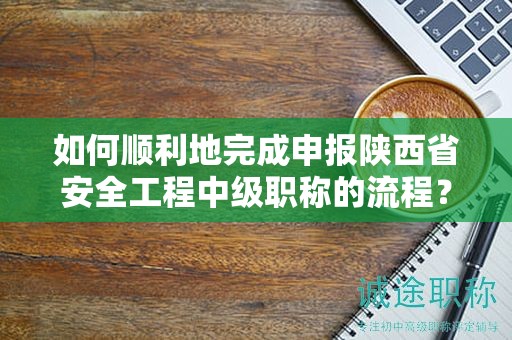 如何顺利地完成申报陕西省安全工程中级职称的流程？
