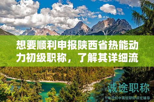 想要顺利申报陕西省热能动力初级职称，了解其详细流程了吗？
