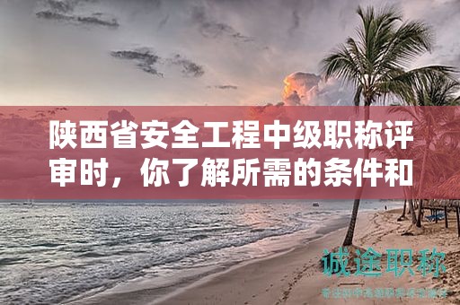 陕西省安全工程中级职称评审时，你了解所需的条件和材料吗？