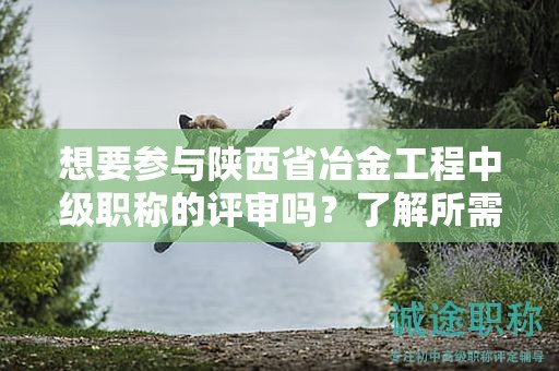 想要参与陕西省冶金工程中级职称的评审吗？了解所需的条件和材料吗？