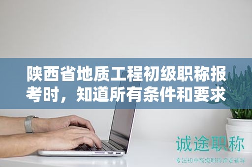 陕西省地质工程初级职称报考时，知道所有条件和要求了吗？