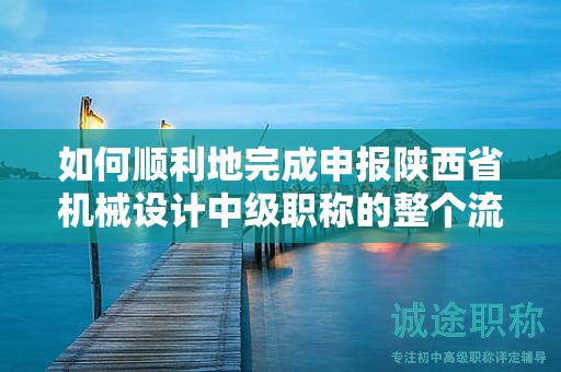 如何顺利地完成申报陕西省机械设计中级职称的整个流程？