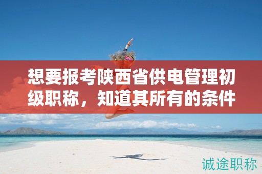 想要报考陕西省供电管理初级职称，知道其所有的条件和要求了吗？