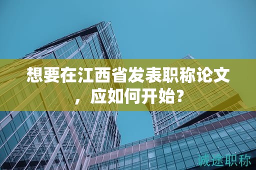 想要在江西省发表职称论文，应如何开始？