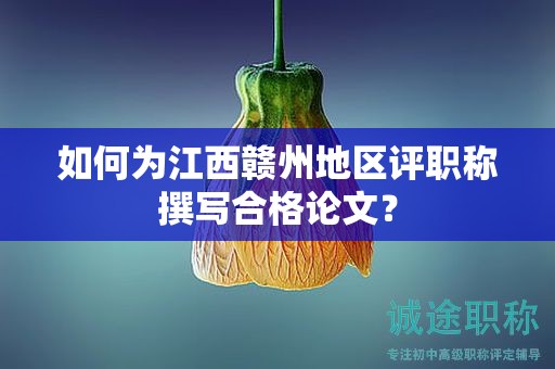 如何为江西赣州地区评职称撰写合格论文？