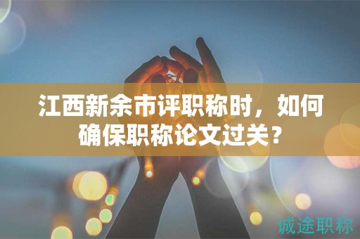 江西新余市评职称时，如何确保职称论文过关？