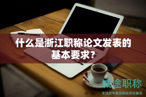 什么是浙江职称论文发表的基本要求？