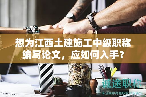 想为江西土建施工中级职称编写论文，应如何入手？
