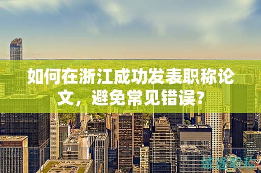 如何在浙江成功发表职称论文，避免常见错误？