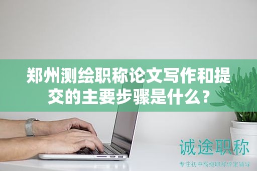 郑州测绘职称论文写作和提交的主要步骤是什么？