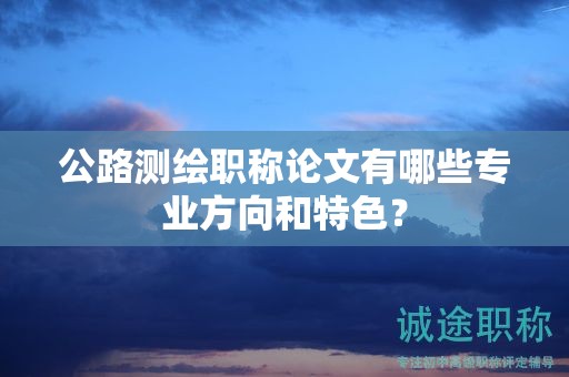 公路测绘职称论文有哪些专业方向和特色？