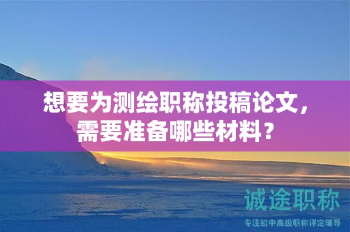 想要为测绘职称投稿论文，需要准备哪些材料？