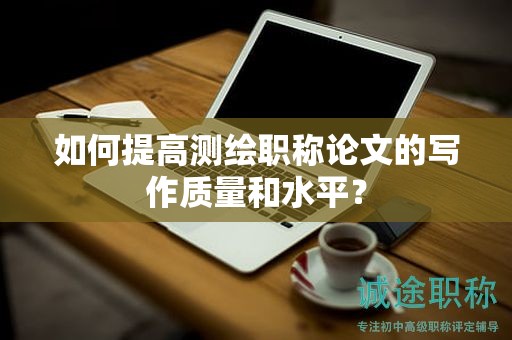 如何提高测绘职称论文的写作质量和水平？
