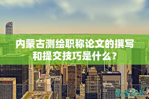 内蒙古测绘职称论文的撰写和提交技巧是什么？