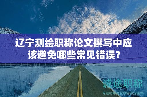 辽宁测绘职称论文撰写中应该避免哪些常见错误？