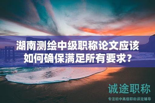 湖南测绘中级职称论文应该如何确保满足所有要求？
