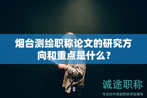 烟台测绘职称论文的研究方向和重点是什么？