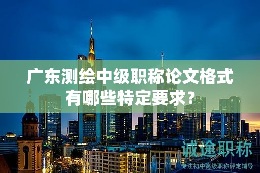 广东测绘中级职称论文格式有哪些特定要求？
