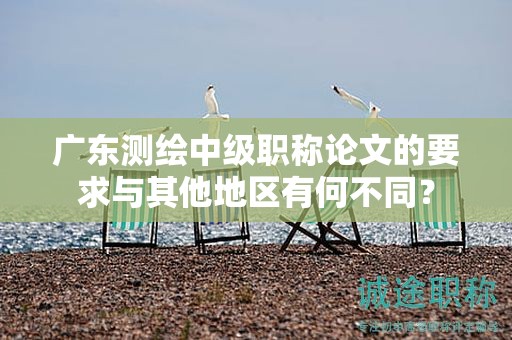 广东测绘中级职称论文的要求与其他地区有何不同？