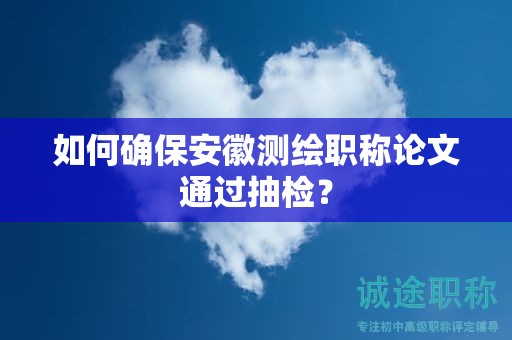 如何确保安徽测绘职称论文通过抽检？