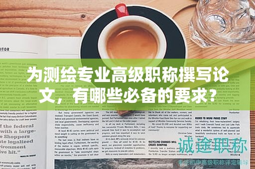 为测绘专业高级职称撰写论文，有哪些必备的要求？