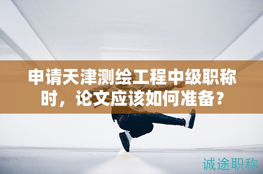 申请天津测绘工程中级职称时，论文应该如何准备？