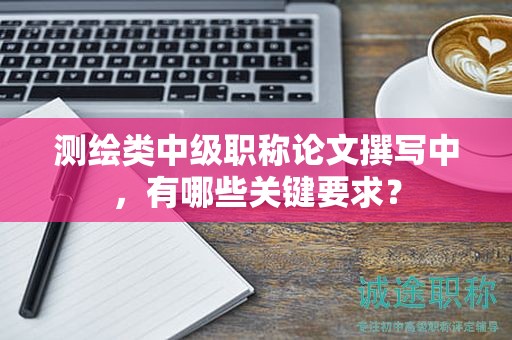 测绘类中级职称论文撰写中，有哪些关键要求？