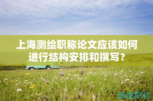 上海测绘职称论文应该如何进行结构安排和撰写？
