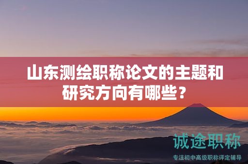山东测绘职称论文的主题和研究方向有哪些？