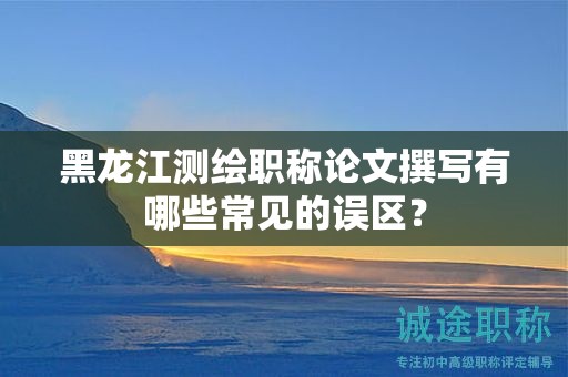 黑龙江测绘职称论文撰写有哪些常见的误区？