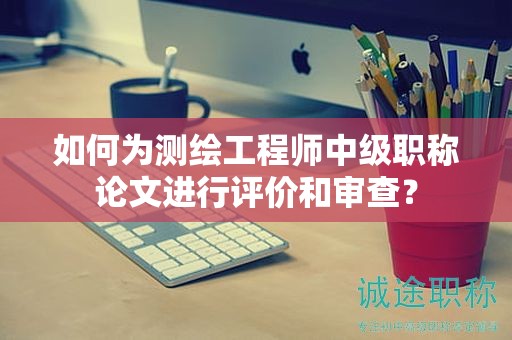 如何为测绘工程师中级职称论文进行评价和审查？