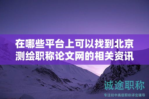 在哪些平台上可以找到北京测绘职称论文网的相关资讯？