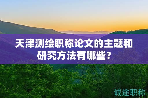 天津测绘职称论文的主题和研究方法有哪些？