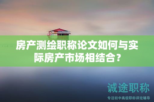 房产测绘职称论文如何与实际房产市场相结合？