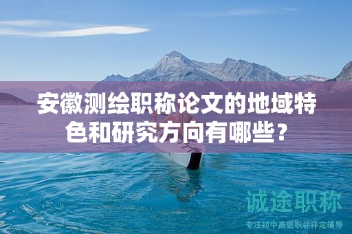 安徽测绘职称论文的地域特色和研究方向有哪些？