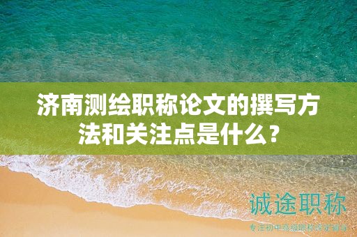 济南测绘职称论文的撰写方法和关注点是什么？
