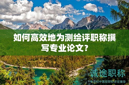 如何高效地为测绘评职称撰写专业论文？