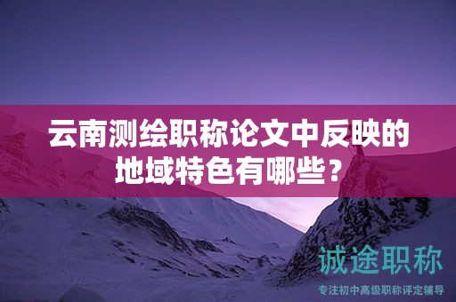 云南测绘职称论文中反映的地域特色有哪些？