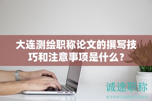 大连测绘职称论文的撰写技巧和注意事项是什么？