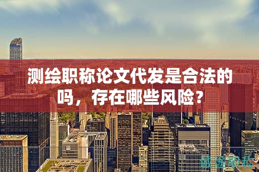 测绘职称论文代发是合法的吗，存在哪些风险？