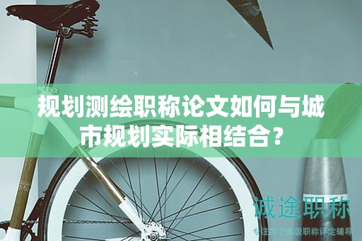 规划测绘职称论文如何与城市规划实际相结合？